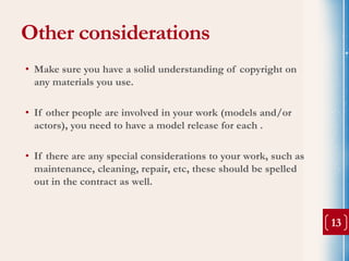 Other considerations
• Make sure you have a solid understanding of copyright on
  any materials you use.

• If other people are involved in your work (models and/or
  actors), you need to have a model release for each .

• If there are any special considerations to your work, such as
  maintenance, cleaning, repair, etc, these should be spelled
  out in the contract as well.


                                                                  13
 