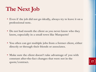 The Next Job
• Even if the job did not go ideally, always try to leave it on a
  professional note.

• Do not bad mouth the client as you never know who they
  know, especially in a small town like Marquette!

• You often can get multiple jobs from a former client, either
  directly or through their friends or associates.

• Make sure the client doesn’t take advantage of you with
  constant after-the-fact changes that were not in the
  quote/contract.                                                   17
 