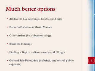 Much better options
• Art Events like openings, festivals and fairs

• Bars/Coffeehouses/Music Venues

• Other Artists (i.e. subcontracting)

• Business Meetups

• Finding a Gap in a client’s needs and filling it

• General Self-Promotion (websites, any sort of public   4
  exposure)
 