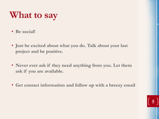 What to say
• Be social!

• Just be excited about what you do. Talk about your last
  project and be positive.

• Never ever ask if they need anything from you. Let them
  ask if you are available.

• Get contact information and follow up with a breezy email


                                                              5
 