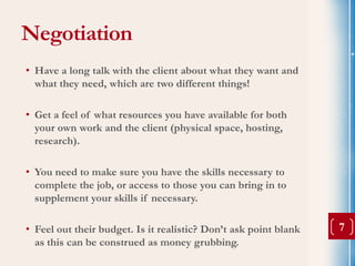Negotiation
• Have a long talk with the client about what they want and
  what they need, which are two different things!

• Get a feel of what resources you have available for both
  your own work and the client (physical space, hosting,
  research).

• You need to make sure you have the skills necessary to
  complete the job, or access to those you can bring in to
  supplement your skills if necessary.

• Feel out their budget. Is it realistic? Don’t ask point blank   7
  as this can be construed as money grubbing.
 