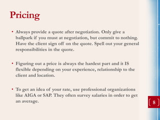 Pricing
• Always provide a quote after negotiation. Only give a
  ballpark if you must at negotiation, but commit to nothing.
  Have the client sign off on the quote. Spell out your general
  responsibilities in the quote.

• Figuring out a price is always the hardest part and it IS
  flexible depending on your experience, relationship to the
  client and location.

• To get an idea of your rate, use professional organizations
  like AIGA or SAP. They often survey salaries in order to get
  an average.                                                     8
 