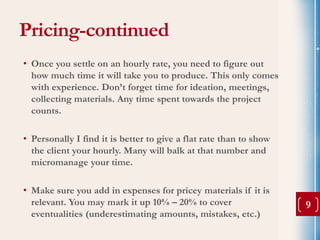 Pricing-continued
• Once you settle on an hourly rate, you need to figure out
  how much time it will take you to produce. This only comes
  with experience. Don’t forget time for ideation, meetings,
  collecting materials. Any time spent towards the project
  counts.

• Personally I find it is better to give a flat rate than to show
  the client your hourly. Many will balk at that number and
  micromanage your time.

• Make sure you add in expenses for pricey materials if it is
  relevant. You may mark it up 10% – 20% to cover                   9
  eventualities (underestimating amounts, mistakes, etc.)
 