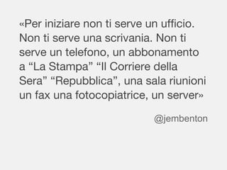 «Per iniziare non ti serve un ufficio.
Non ti serve una scrivania. Non ti
serve un telefono, un abbonamento
a “La Stampa” “Il Corriere della
Sera” “Repubblica”, una sala riunioni
un fax una fotocopiatrice, un server»
@jembenton
 