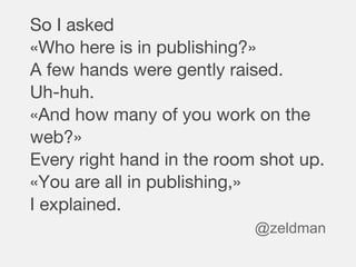 So I asked
«Who here is in publishing?»
A few hands were gently raised.
Uh-huh.
«And how many of you work on the
web?»
Every right hand in the room shot up.
«You are all in publishing,»
I explained.
@zeldman
 