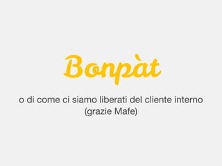 Bonpàt
o di come ci siamo liberati del cliente interno
(grazie Mafe)
 