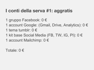 I conti della serva #1: aggratis
1 gruppo Facebook: 0 €
1 account Google: (Gmail, Drive, Analytics): 0 €
1 tema tumblr: 0 €
1 kit base Social Media (FB, TW, IG, PI): 0 €
1 account Mailchimp: 0 €
Totale: 0 €
 