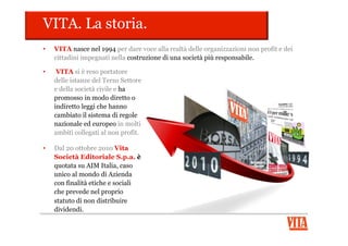 VITA. La Content Company.
•  Il Gruppo Vita collabora con le
organizzazioni che scelgono il
cambiamento e che intraprendono
percorsi di sostenibilità e
responsabilità economica, sociale e
ambientale, in grado di restituire valore
al Paese in cui operano.
•  Il Gruppo Vita è:
VitaConsulting
Opportunity
toact
 
