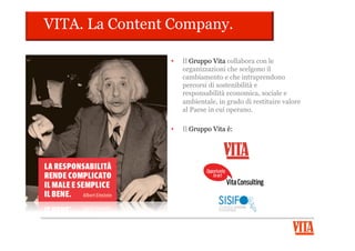 VITA. Il Comitato Editoriale.
IL CUORE DEL MENSILE
•  In VITA c’è una realtà unica in Europa: un
Comitato Editoriale, partecipato da oltre 60 fra le
più importanti organizzazioni italiane del terzo
settore, in rappresentanza di oltre 52.000
associazioni territoriali.
•  Interagisce, collabora, riflette con la Redazione,
partecipando e contribuendo a rendere il
settimanale punto di riferimento per l’informazione
Social nel nostro paese.
 