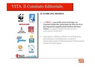 Il sistema editoriale.
L’evoluzione continua!
1994
Il settimanale VITA
debutta in edicola 2000
Debutta vita.it, il
portale del non profit
1994
Nasce il Comitato
Editoriale di VITA
2011
VITA diventa una
Content Company
2012
nasce il mensile
VITA
2012
Nasce il nuovo
sito vita.it
 