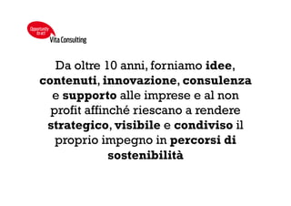 COSA FACCIAMO
Content
Providing
• Sviluppiamo progetti
editoriali in grado di
rafforzare la capacità
di comunicare i
propri asset valoriali
Filantropia
Strategica
• Sosteniamo la
realizzazione di
progetti filantropici
orientati alla
creazione di valore
condiviso
Stakeholder
Engagement
• Creiamo luoghi di
incontro per
stimolare la
condivisione di
valori comuni
Awareness
Raising
• Diffondiamo
esperienze e buone
pratiche per
amplificarne gli
impatti
VitaConsulting
Opportunity
toact
 