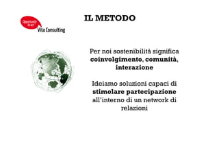 FILANTROPIA STRATEGICA
LE BASI
Proge&amo,	
  implemen/amo	
  e	
  ges/amo	
  strategie	
  ﬁlantropiche,	
  allineate	
  
con	
  gli	
  obie&vi	
  aziendali,	
  col	
  ﬁne	
  di	
  raﬀorzare	
  il	
  legame	
  delle	
  imprese	
  con	
  i	
  
propri	
  territori	
  
	
  
Van/amo	
  accessi	
  privilegia/	
  al	
  terzo	
  se;ore,	
  facendo	
  leva	
  sulle	
  esperienze	
  
accumulate	
  nel	
  tempo:	
  
•  16	
  anni	
  con	
  il	
  Terzo	
  Se;ore	
  
•  70	
  organizzazioni	
  stabilmente	
  in	
  Comitato	
  Editoriale	
  
•  10.000	
  organizzazioni	
  in	
  data-­‐base	
  
	
  
Me&amo	
  a	
  disposizione	
  competenze	
  specialis.che	
  in	
  tema	
  di	
  scou.ng	
  di	
  
proge&	
  a	
  elevato	
  potenziale	
  di	
  cambiamento,	
  valutazione	
  degli	
  impa4	
  
sociali	
  (social	
  return	
  on	
  investment),	
  approcci	
  innova.vi	
  alla	
  ﬁlantropia	
  
(social	
  venture	
  capital	
  e	
  venture	
  philanthropy)	
  
VitaConsulting
Opportunity
toact
 