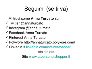 Seguimi (se ti va)
Mi trovi come Anna Turcato su
Twitter @annaturcato
Instagram @anna_turcato
Facebook Anna Turcato
Pinterest Anna Turcato
Polyvore http://annaturcato.polyvore.com/
Linkedin it.linkedin.com/in/turcatoanna/
etc etc etc
Sito www.atpersonalshopper.it
 