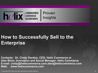 Proven
                                                                      Insights




How to Successfully Sell to the
Enterprise

Contacts: Dr. Cindy Gordon, CEO, Helix Commerce or
Alex Blom, Innovation and Social Manager, Helix Commerce
E-mail: cindy@helixcommerce.com;alex@helixcommerce.com
Web: www.helixcommerce.com
© Copyright 2010 Helix Commerce International. All rights reserved.              1
 