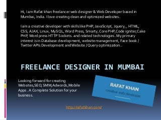 FREELANCE DESIGNER IN MUMBAI
Hi, I am Rafat khan freelancer web designer &Web Developer based in
Mumbai, India. I love creating clean and optimized websites.
I am a creative developer with skills like PHP, JavaScript, Jquery, , HTML,
CSS,AJAX, Linux, MySQL,Word Press, Smarty, Core PHP,Code igniter,Cake
PHP,Word press HTTP Sockets. and related technologies. My primary
interest is in Database development, website management, Face book /
Twitter APIs Development andWebsite / Query optimization..
http://rafatkhan.com/
Looking forward for creating
Websites,SEO,SMM,Adwords,Mobile
Apps . A Complete Solution for your
business.
 