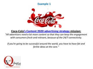 Coca-Cola’s Content 2020 advertising strategy mission:
"All advertisers need a lot more content so that they can keep the engagement
with consumers fresh and relevant, because of the 24/7 connectivity.
If you’re going to be successful around the world, you have to have fat and
fertile ideas at the core."
Example 1
 