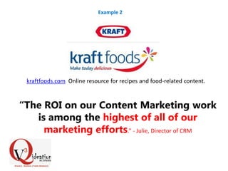 kraftfoods.com Online resource for recipes and food-related content.
“The ROI on our Content Marketing work
is among the highest of all of our
marketing efforts.” - Julie, Director of CRM
Example 2
 