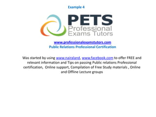 Was started by using www.nairaland, www.facebook.com to offer FREE and
relevant information and Tips on passing Public relations Professional
certification, Online support, Compilation of Free Study materials , Online
and Offline Lecture groups
www.professionalexamstutors.com
Public Relations Professional Certification
Example 4
 