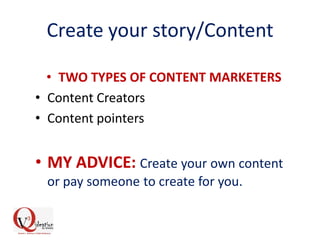 Create your story/Content
• TWO TYPES OF CONTENT MARKETERS
• Content Creators
• Content pointers
• MY ADVICE: Create your own content
or pay someone to create for you.
 