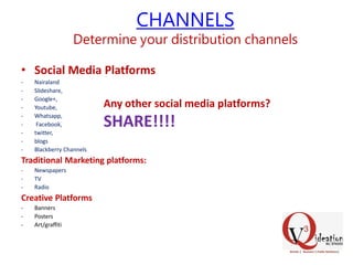 CHANNELS
Determine your distribution channels
• Social Media Platforms
- Nairaland
- Slideshare,
- Google+,
- Youtube,
- Whatsapp,
- Facebook,
- twitter,
- blogs
- Blackberry Channels
Traditional Marketing platforms:
- Newspapers
- TV
- Radio
Creative Platforms
- Banners
- Posters
- Art/graffiti
Any other social media platforms?
SHARE!!!!
 