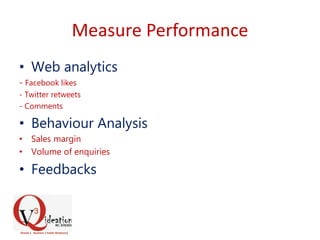 Measure Performance
• Web analytics
- Facebook likes
- Twitter retweets
- Comments
• Behaviour Analysis
• Sales margin
• Volume of enquiries
• Feedbacks
 