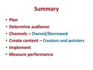 Summary
• Plan
• Determine audience
• Channels – Owned/Borrowed
• Create content – Creators and pointers
• Implement
• Measure performance
 