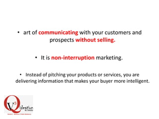 • art of communicating with your customers and
prospects without selling.
• It is non-interruption marketing.
• Instead of pitching your products or services, you are
delivering information that makes your buyer more intelligent.
 