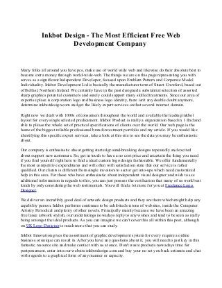 Inkbot Design - The Most Efficient Free Web 
Development Company 
Many folks all around you have pcs, make use of world wide web and likewise do their absolute best to 
become extra money through world-wide-web. The things we are on this page representing you with 
serves as a significant Independent Developer, focused upon Emblem Pattern and Corporate Model 
Individuality. Inkbot Development Ltd is basically the manufacturer term of Stuart Crawford, based out 
of Belfast, Northern Ireland. We certainly have in the past designed a substantial selection of assorted 
sharp graphics potential customers and surely could support many skilled treatments. Since our area of 
expertise place is corporation logo and business logo identity, there isn't any doable doubt anymore, 
determine inkbotdesign.com and get the likely expert services on that several internet domain. 
Right now we dealt with 1000s of consumers throughout the world and available the leading inkbot 
layout for every single selected predicament. Inkbot Product is really a organization based in 1 find and 
able to please the whole set of practical specifications of clients over the world. Our web page is the 
home of the biggest reliable professional brand investment portfolio and my article. If you would like 
identifying this specific expert services, take a look at this site to see the data you may be enthusiastic 
about. 
Our company is enthusiastic about getting started ground-breaking designs repeatedly and excited 
about support new customers. So, get in touch to have a no cost price and ascertain the thing you need 
if you find yourself right here to find a ideal custom logo design fashionable. We offer fundamentally 
the most competitive expenditures and will often with satisfaction state that our service is rather 
qualified. Our clients is different from single investors to sector get into-ups which need customized 
help in this area. For those who have enthusiastic about independent visual designer and wish to see 
additional information in regards to this, you can just possess the verification that many of us work best 
kinds by only considering the web testimonials. You will find a lot more for you at Freelance Logo 
Designer. 
We deliver an incredibly good deal of artwork design products and they are there which might help any 
capability person. Inkbot performs continues to be exhibited on tons of websites, inside the Computer 
Artistry Periodical and plenty of other novels. Principally mainly because we have been an amazing 
free lance artwork stylish, our undertakings nowadays reply to any wishes and tend to be seen as really 
being amongst the ideal products. As you can imagine we can't cover this all within this post, although 
on UK Logo Designer is much more that you can study. 
Inkbot Innovation gives the assortment of graphic development system for every require a online 
business or unique can result in. After you have any questions about it, you will need to just key in this 
fantastic resource site and make contact with us at once. Don't waste products nowadays time for 
postponement, enter into our website inkbotdesign.com and buy your no set you back estimate and chat 
with regards to a graphical form of any manner or capacity. 
