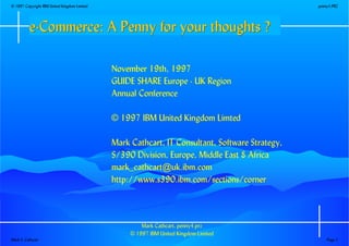 Mark Cathcart, penny4.prz
© 1997 IBM United Kingdom Limited
November 19th, 1997
GUIDE SHARE Europe - UK Region
Annual Conference
© 1997 IBM United Kingdom Limted
Mark Cathcart, IT Consultant, Software Strategy,
S/390 Division, Europe, Middle East & Africa
mark_cathcart@uk.ibm.com
http://www.s390.ibm.com/sections/corner
e-Commerce: A Penny for your thoughts ?e-Commerce: A Penny for your thoughts ?e-Commerce: A Penny for your thoughts ?e-Commerce: A Penny for your thoughts ?e-Commerce: A Penny for your thoughts ?e-Commerce: A Penny for your thoughts ?e-Commerce: A Penny for your thoughts ?e-Commerce: A Penny for your thoughts ?
© 1997 Copyright IBM United Kingdom Limited penny4.PRZ
Mark S. Cathcart Page 1
 