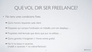 QUEVOL DIR SER FREELANCE?
• No tens unes condicions ﬁxes
➡ Quins horaris requereix cada client
➡ Despeses: qui compra l’ordinador, on treballo, com em desplaço…
➡ Propietats intel·lectuals: que dono, que puc re-utilitzar, …
➡ Quina garantia m’exigeixen (~hores extres gratis)
➡ No hi ha baixa ni vacances 
(malalt o vacances = no cobrar/facturar)
10
@drpicox
 