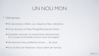 UN NOU MON
• User-groups
➡ Els descobreixo a Berlin, i poc després arriben a Barcelona
➡ Grups de quasi tot: Ruby, MongoDB, Javascript, Neo4j, …
➡ Quedades mensuals i es comparteixen descobriments 
(no cal pasar-se hores/dies provant noves tecnologies)
➡ Recolzament mutu, problemes comuns, … fer pinya!
➡ Font de feina per freelancers i buscar talent per startups 
16
@drpicox
 