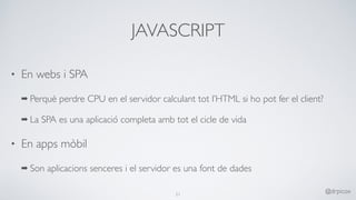 JAVASCRIPT
• En webs i SPA
➡ Perquè perdre CPU en el servidor calculant tot l’HTML si ho pot fer el client?
➡ La SPA es una aplicació completa amb tot el cicle de vida
• En apps mòbil
➡ Son aplicacions senceres i el servidor es una font de dades
21
@drpicox
 