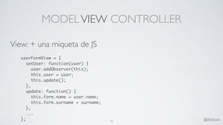 MODELVIEW CONTROLLER
View: + una miqueta de JS
userFormView = {
setUser: function(user) {
user.addObserver(this);
this.user = user;
this.update();
},
update: function() {
this.form.name = user.name;
this.form.surname = surname;
},
...
}; 41 @drpicox
 