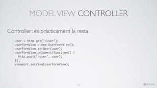 MODELVIEW CONTROLLER
Controller: és pràcticament la resta
user = http.get(‘/user’);
userFormView = new UserFormView();
userFormView.setUser(user);
userFormView.onSubmit(function() {
http.post(‘/user’, user);
});
viewport.setView(userFormView);
43 @drpicox
 