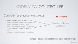 MODELVIEW CONTROLLER
user = http.get(‘/user’);
userFormView = new UserFormView();
userFormView.setUser(user);
userFormView.onSubmit(function() {
http.post(‘/user’, user);
});
viewport.setView(userFormView);
Be Careful!
Persistence/Service
Controller
carrega i desa dades (potser usa patró identity map)
44 @drpicox
Controller: és pràcticament la resta
 