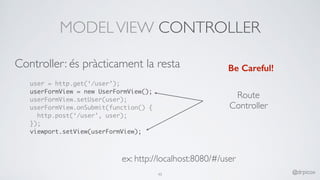 MODELVIEW CONTROLLER
user = http.get(‘/user’);
userFormView = new UserFormView();
userFormView.setUser(user);
userFormView.onSubmit(function() {
http.post(‘/user’, user);
});
viewport.setView(userFormView);
Be Careful!
Route
Controller
ex: http://localhost:8080/#/user
45 @drpicox
Controller: és pràcticament la resta
 