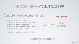 MODELVIEW CONTROLLER
user = http.get(‘/user’);
userFormView = new UserFormView();
userFormView.setUser(user);
userFormView.onSubmit(function() {
http.post(‘/user’, user);
});
viewport.setView(userFormView);
Be Careful!
View
Controller
manega una vista especíﬁca
46 @drpicox
Controller: és pràcticament la resta
 
