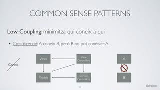 COMMON SENSE PATTERNS
51 @drpicox
Low Coupling: minimitza qui coneix a qui
• Crea direcció:A coneix B, però B no pot conèixer A 
Models
Views
View
Controllers
Service
Controllers
Coneix
A
B
 