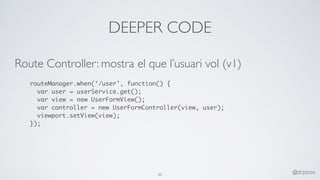 DEEPER CODE
Route Controller: mostra el que l’usuari vol (v1)
routeManager.when(‘/user’, function() {
var user = userService.get();
var view = new UserFormView();
var controller = new UserFormController(view, user);
viewport.setView(view);
});
60 @drpicox
 