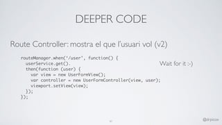 DEEPER CODE
Route Controller: mostra el que l’usuari vol (v2)
routeManager.when(‘/user’, function() {
userService.get().
then(function (user) {
var view = new UserFormView();
var controller = new UserFormController(view, user);
viewport.setView(view);
});
});
61 @drpicox
Wait for it :-)
 