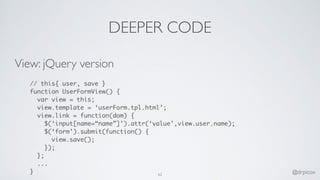 DEEPER CODE
View: jQuery version
// this{ user, save }
function UserFormView() {
var view = this;
view.template = ‘userForm.tpl.html’;
view.link = function(dom) {
$(‘input[name=“name”]’).attr(‘value’,view.user.name);
$(‘form’).submit(function() {
view.save();
});
};
...
} 62 @drpicox
 