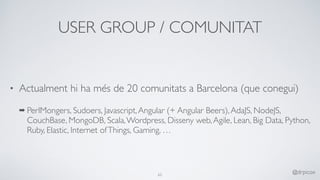 USER GROUP / COMUNITAT
• Actualment hi ha més de 20 comunitats a Barcelona (que conegui)
➡ PerlMongers, Sudoers, Javascript,Angular (+ Angular Beers),AdaJS, NodeJS,
CouchBase, MongoDB, Scala,Wordpress, Disseny web,Agile, Lean, Big Data, Python,
Ruby, Elastic, Internet ofThings, Gaming, …
65
@drpicox
 