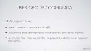 USER GROUP / COMUNITAT
• Model software lliure
➡ Un coco te una bona pensada (ex: NodeJS)
➡ Un altre coco d’una altre organització te una altre bona pensada (ex: promises)
➡ La comunitat ﬁltra i repel·leix dolentes i es queda amb les bones que es propaguen
amb rapidesa
67
@drpicox
 