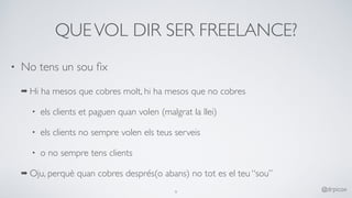 QUEVOL DIR SER FREELANCE?
• No tens un sou ﬁx
➡ Hi ha mesos que cobres molt, hi ha mesos que no cobres
• els clients et paguen quan volen (malgrat la llei)
• els clients no sempre volen els teus serveis
• o no sempre tens clients
➡ Oju, perquè quan cobres després(o abans) no tot es el teu “sou”
9
@drpicox
 
