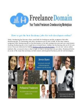 How to get the best freelance jobs for web developers online?
Today, freelancing has become a buzz word both for freelancers and the companies that offer
freelancing jobs. IT freelancing jobs allow freelancers get IT jobs in bulk. In the same manner,
companies offer freelancing jobs to the third parties to cut their production costs and save more money.
Availing freelancing jobs is not tough but you should know whether the freelancing jobs are fit for you
or not. If you are interested in finding freelance jobs for web developers, you can use various online
methods. But, you need to know what is right or what is wrong when you go online. Mentioned-below
are some of the steps that can help you find custom and integrated freelance jobs for web developers.

 