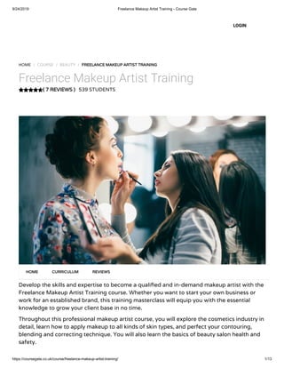 9/24/2019 Freelance Makeup Artist Training - Course Gate
https://coursegate.co.uk/course/freelance-makeup-artist-training/ 1/13
( 7 REVIEWS )
HOME / COURSE / BEAUTY / FREELANCE MAKEUP ARTIST TRAINING
Freelance Makeup Artist Training
539 STUDENTS
Develop the skills and expertise to become a quali ed and in-demand makeup artist with the
Freelance Makeup Artist Training course. Whether you want to start your own business or
work for an established brand, this training masterclass will equip you with the essential
knowledge to grow your client base in no time.
Throughout this professional makeup artist course, you will explore the cosmetics industry in
detail, learn how to apply makeup to all kinds of skin types, and perfect your contouring,
blending and correcting technique. You will also learn the basics of beauty salon health and
safety.
HOME CURRICULUM REVIEWS
LOGIN
 