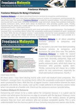 Freelance Malaysia
Freelance Malaysia On Being A Freelancer
Freelance Malaysia is all about providing freelance services to companies and businesses.
Hi, my name is Joe and I have been providing freelance services to companies and businesses for
some time now. This website ‘Freelance Malaysia‘ is made for several reasons. First and foremost, I
lost my job half a year back. Secondly, companies, large and small, always have problem looking for
quality outsource work, which boils down to freelancer who provides quality work. Thirdly,
outsourcing will always be a viable option for cost containment, especially for small and medium
enterprises.Fourth, I need more clients.
All these years I have been dealing mainly with small and medium-sized companies. The feedback I
received from my existing clients reflect the acceptable professional standard of work I produced
for them. With the loss of regular income I need another channel for more prospects and clients.
As a result, I put up this simple website to let business owners know what I can provide at a
feasible cost. Check out the outsource services I provide below.
                                                  Freelance Malaysia is all about providing
                                                  freelance services to companies and
                                                  businesses.
                                                  Hi, my name is Joe and I have been providing
                                                  freelance services to companies and
                                                  businesses for some time now. This website
                                                  ‘Freelance Malaysia‘ is made for several
                                                  reasons. First and foremost, I lost my job half
                                                  a year back. Secondly, companies, large and
                                                  small, always have problem looking for
                                                  quality outsource work, which boils down to
                                                  freelancer who provides quality work.
                                                  Thirdly, outsourcing will always be a viable
                                                  option for cost containment, especially for
                                                  small and medium enterprises. Fourth, I
need more clients.
All these years I have been dealing mainly with small and medium-sized companies. The
feedback I received from my existing clients reflect the acceptable professional standard of
work I produced for them. With the loss of regular income I need another channel for more
prospects and clients. As a result, I put up this simple website to let business owners know
what I can provide at a feasible cost. Check out the outsource services I provide below.
Freelance Malaysia On Outsource
Outsourcing will remain to be a viable option for companies because it is a great way to
contain cost which gives the business an edge to compete with the big boys! However, many
business owners are reluctant to outsource because of the tedious process of getting
someone they can trust and someone who can produce acceptable quality. This is very
understandable from the business point of view. Certainly many business owners also dislike

                                       Freelance Malaysia
 
