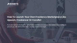 How To Launch Your Own Freelance Marketplace Like
Upwork, Freelancer Or Coroflot
If you are ready to develop the Upwork killer and take your place in the market, we would like to
present you with all the information you may need to do it right.
 