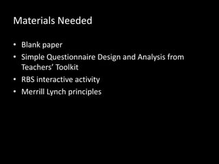 Materials Needed
• Blank paper
• Simple Questionnaire Design and Analysis from
Teachers’ Toolkit
• RBS interactive activity
• Merrill Lynch principles

 