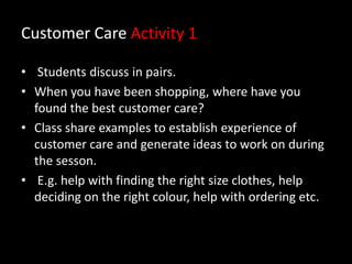 Customer Care Activity 1
• Students discuss in pairs.
• When you have been shopping, where have you
found the best customer care?
• Class share examples to establish experience of
customer care and generate ideas to work on during
the sesson.
• E.g. help with finding the right size clothes, help
deciding on the right colour, help with ordering etc.

 